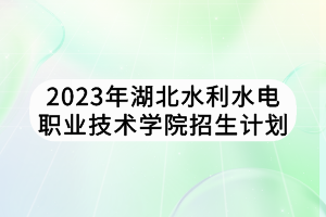 2023年湖北水利水電職業(yè)技術學院招生計劃