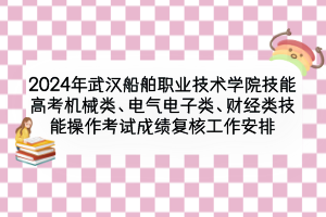 2024年武漢船舶職業(yè)技術學院技能高考機械類、電氣電子類、財經(jīng)類技能操作考試成績復核工作安排