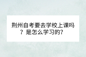 荊州自考要去學(xué)校上課嗎？是怎么學(xué)習(xí)的？