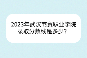 2023年武漢商貿(mào)職業(yè)學(xué)院錄取分?jǐn)?shù)線是多少？