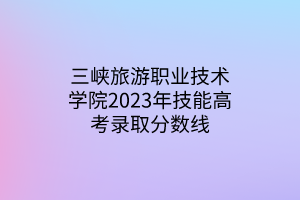 三峽旅游職業(yè)技術(shù)學(xué)院2023年技能高考錄取分數(shù)線