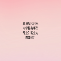 葛洲壩水利水電學(xué)校有哪些專業(yè)？就業(yè)方向如何？