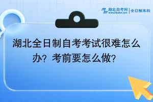 湖北全日制自考考試很難怎么辦？考前要怎么做？