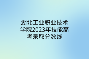 湖北工業(yè)職業(yè)技術(shù)學(xué)院2023年技能高考錄取分數(shù)線