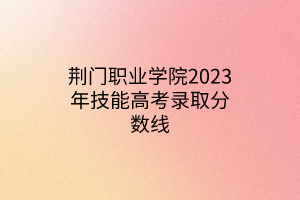 荊門職業(yè)學(xué)院2023年技能高考錄取分數(shù)線