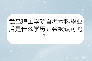 武昌理工學(xué)院自考本科畢業(yè)后是什么學(xué)歷？會被認(rèn)可嗎？