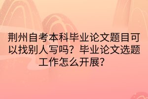 荊州自考本科畢業(yè)論文題目可以找別人寫嗎？畢業(yè)論文選題工作怎么開展？