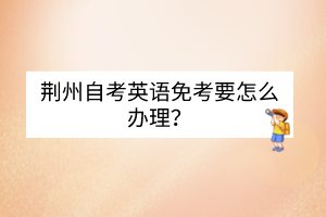 荊州自考英語免考要怎么辦理？