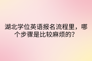 湖北學(xué)位英語(yǔ)報(bào)名流程里，哪個(gè)步驟是比較麻煩的？