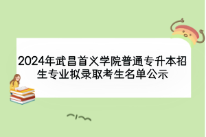 2024年武昌首義學院普通專升本招生專業(yè)擬錄取考生名單公示