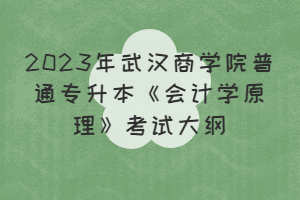 2023年武漢商學(xué)院普通專升本《會計學(xué)原理》考試大綱