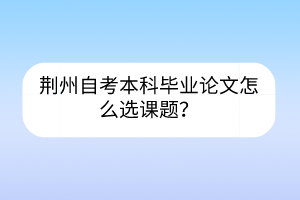 荊州自考本科畢業(yè)論文怎么選課題？