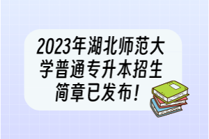 2023年湖北師范大學普通專升本招生簡章已發(fā)布！