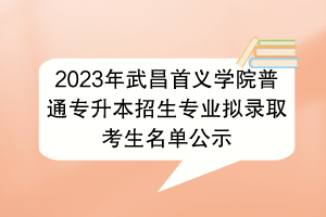 2023年武昌首義學(xué)院普通專(zhuān)升本招生專(zhuān)業(yè)擬錄取考生名單公示