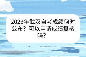 2023年武漢自考成績(jī)何時(shí)公布？可以申請(qǐng)成績(jī)復(fù)核嗎？
