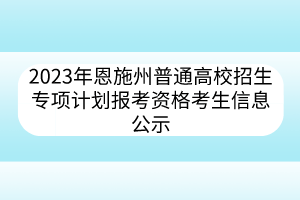 2023年恩施州普通高校招生專項計劃報考資格考生信息公示