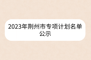2023年荊州市專項計劃名單公示