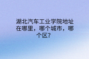 湖北汽車工業(yè)學(xué)院地址在哪里，哪個(gè)城市，哪個(gè)區(qū)？