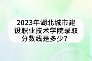 2023年湖北城市建設職業(yè)技術(shù)學院錄取分數(shù)線是多少？