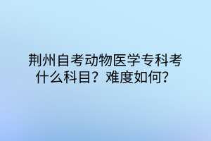 荊州自考動(dòng)物醫(yī)學(xué)?？瓶际裁纯颇?？難度如何？