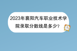 2023年襄陽汽車職業(yè)技術(shù)學院錄取分數(shù)線是多少？