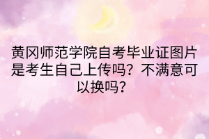 黃岡師范學(xué)院自考畢業(yè)證圖片是考生自己上傳嗎？不滿意可以換嗎？