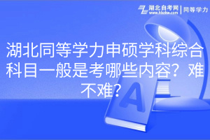 湖北同等學(xué)力申碩學(xué)科綜合科目一般是考哪些內(nèi)容？難不難？