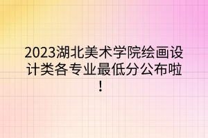 2023湖北美術(shù)學(xué)院繪畫設(shè)計類各專業(yè)最低分公布啦！
