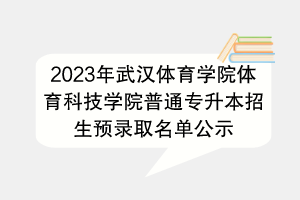 2023年武漢體育學(xué)院體育科技學(xué)院普通專(zhuān)升本招生預(yù)錄取名單公示