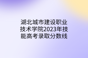 湖北城市建設(shè)職業(yè)技術(shù)學(xué)院2023年技能高考錄取分數(shù)線