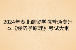 2024年湖北商貿(mào)學院普通專升本《經(jīng)濟學原理》考試大綱