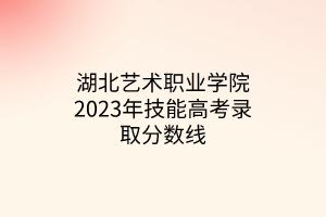 湖北藝術(shù)職業(yè)學(xué)院2023年技能高考錄取分數(shù)線