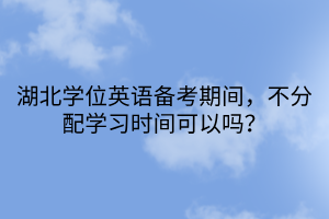 湖北學(xué)位英語備考期間，不分配學(xué)習(xí)時(shí)間可以嗎？