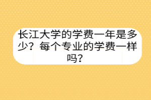 長(zhǎng)江大學(xué)的學(xué)費(fèi)一年是多少？每個(gè)專(zhuān)業(yè)的學(xué)費(fèi)一樣嗎？
