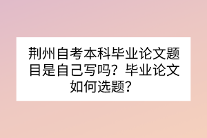 荊州自考本科畢業(yè)論文題目是自己寫嗎？畢業(yè)論文如何選題？
