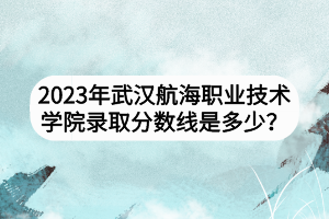 2023年武漢航海職業(yè)技術(shù)學(xué)院錄取分?jǐn)?shù)線是多少？