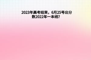 2023年高考結(jié)束，6月25號出分數(shù)，2022年一本線？