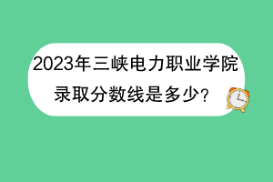 2023年三峽電力職業(yè)學(xué)院錄取分?jǐn)?shù)線是多少？