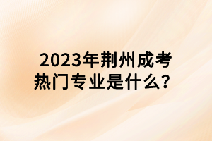 2023年荊州成考熱門專業(yè)是什么？