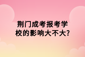 荊門成考報考學校的影響大不大_