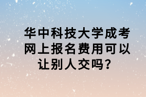 華中科技大學(xué)成考網(wǎng)上報名費(fèi)用可以讓別人交嗎？