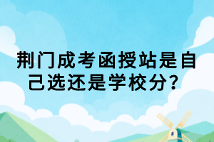 荊門成考函授站是自己選還是學(xué)校分？