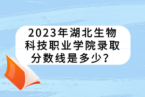 2023年湖北生物科技職業(yè)學院錄取分數線是多少？