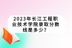 2023年長(zhǎng)江工程職業(yè)技術(shù)學(xué)院錄取分?jǐn)?shù)線是多少？