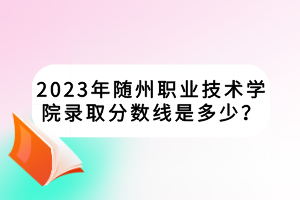 2023年隨州職業(yè)技術(shù)學院錄取分數(shù)線是多少？