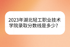 2023年湖北輕工職業(yè)技術(shù)學(xué)院錄取分?jǐn)?shù)線是多少？