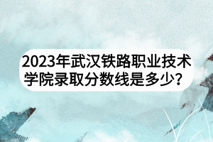 2023年武漢鐵路職業(yè)技術(shù)學(xué)院錄取分?jǐn)?shù)線是多少？