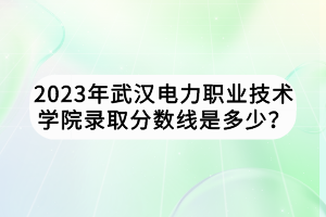 2023年武漢電力職業(yè)技術(shù)學(xué)院錄取分?jǐn)?shù)線是多少？
