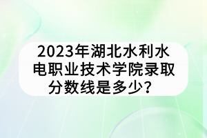 2023年湖北水利水電職業(yè)技術學院錄取分數(shù)線是多少？