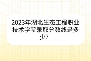 2023年湖北生態(tài)工程職業(yè)技術(shù)學(xué)院錄取分?jǐn)?shù)線是多少？